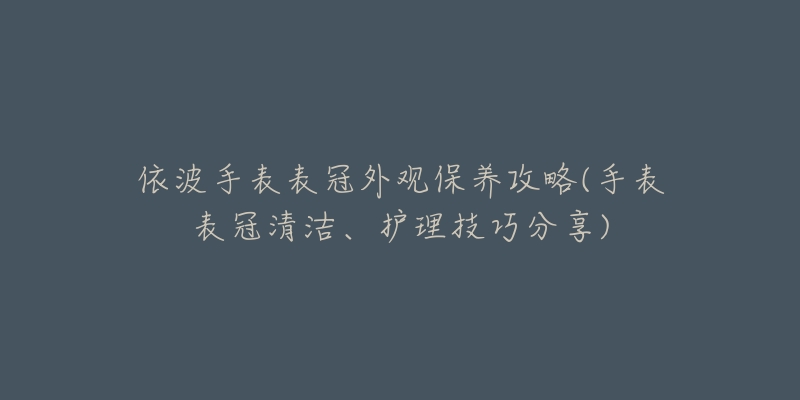 依波手表表冠外觀保養(yǎng)攻略(手表表冠清潔、護理技巧分享)