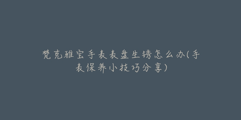 梵克雅寶手表表盤生銹怎么辦(手表保養(yǎng)小技巧分享)