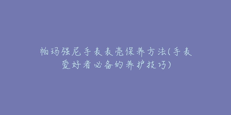 帕瑪強尼手表表殼保養(yǎng)方法(手表愛好者必備的養(yǎng)護技巧)