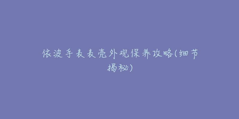 依波手表表殼外觀保養(yǎng)攻略(細(xì)節(jié)揭秘)