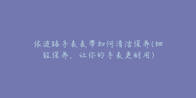 依波路手表表帶如何清潔保養(yǎng)(細(xì)致保養(yǎng)，讓你的手表更耐用)