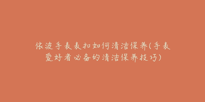 依波手表表扣如何清潔保養(yǎng)(手表愛好者必備的清潔保養(yǎng)技巧)