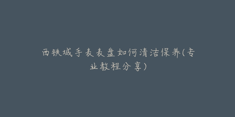 西鐵城手表表盤(pán)如何清潔保養(yǎng)(專業(yè)教程分享)