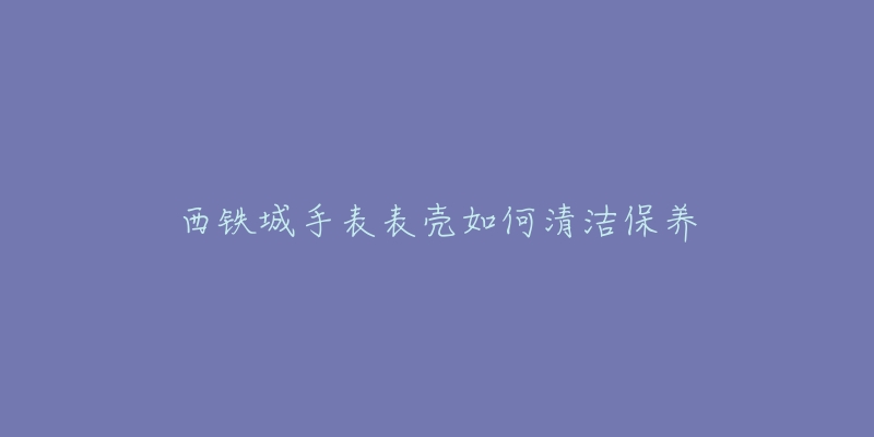 西鐵城手表表殼如何清潔保養(yǎng)