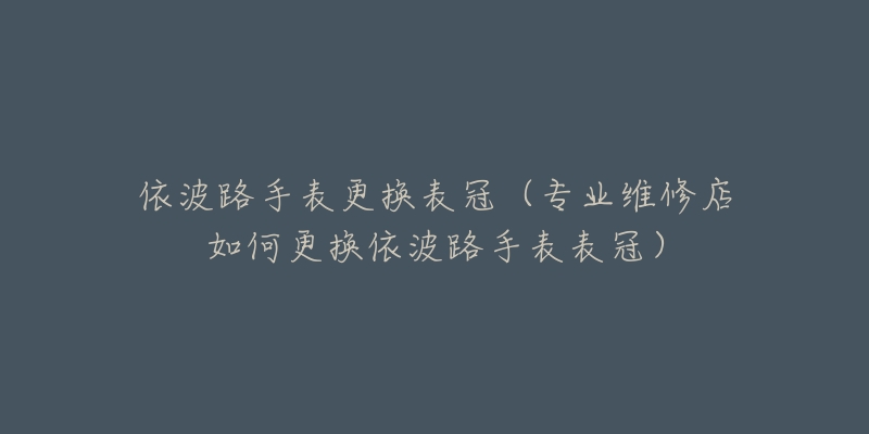 依波路手表更換表冠（專業(yè)維修店如何更換依波路手表表冠）