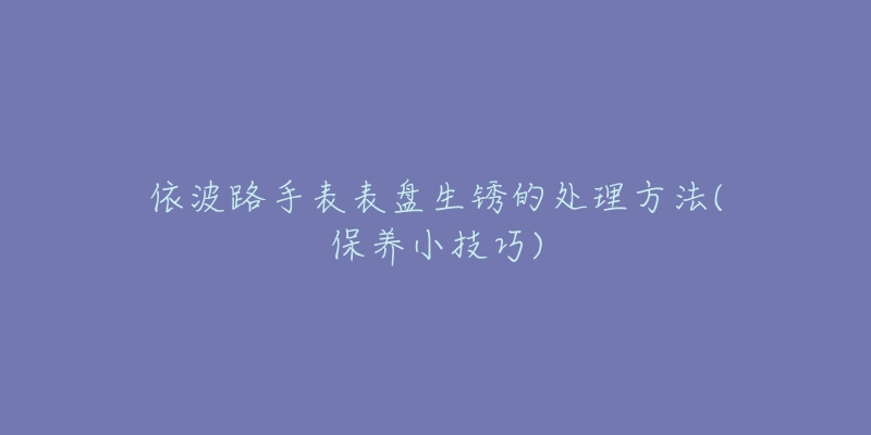 依波路手表表盤生銹的處理方法(保養(yǎng)小技巧)