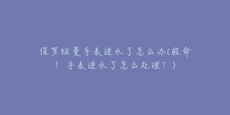 保羅紐曼手表進(jìn)水了怎么辦(救命！手表進(jìn)水了怎么處理？)