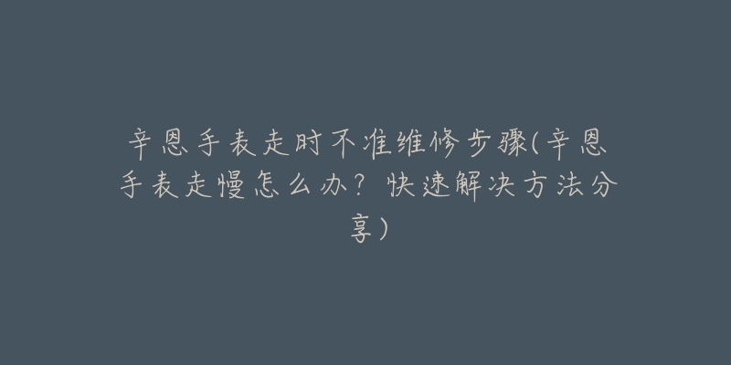 辛恩手表走時不準維修步驟(辛恩手表走慢怎么辦？快速解決方法分享)