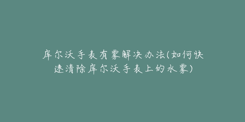 庫爾沃手表有霧解決辦法(如何快速清除庫爾沃手表上的水霧)