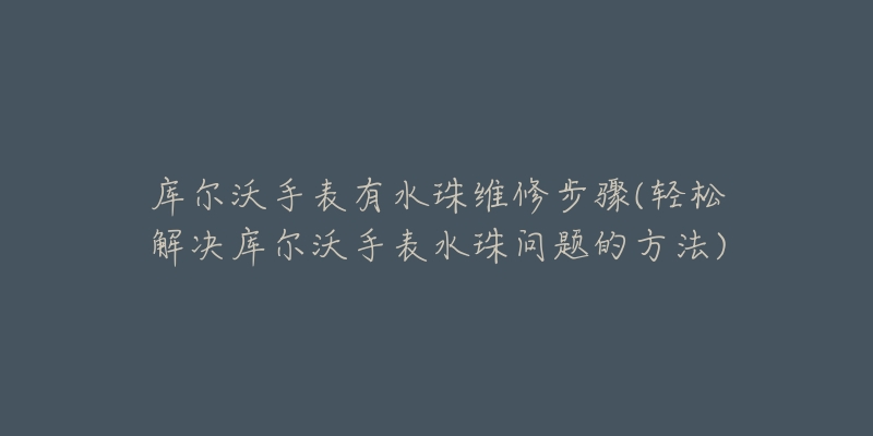 庫爾沃手表有水珠維修步驟(輕松解決庫爾沃手表水珠問題的方法)