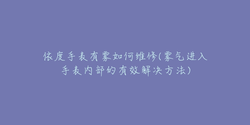 依度手表有霧如何維修(霧氣進(jìn)入手表內(nèi)部的有效解決方法)