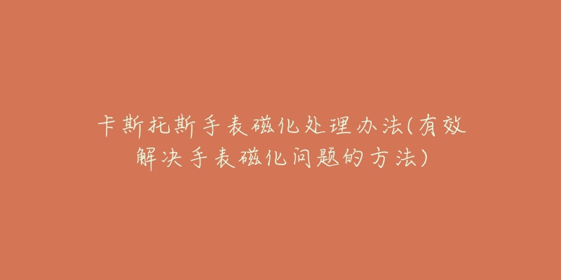 卡斯托斯手表磁化處理辦法(有效解決手表磁化問題的方法)