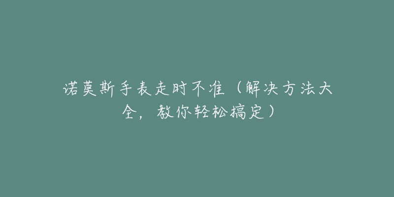 諾莫斯手表走時不準(zhǔn)（解決方法大全，教你輕松搞定）