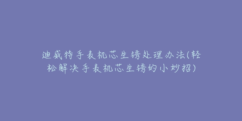 迪威特手表機(jī)芯生銹處理辦法(輕松解決手表機(jī)芯生銹的小妙招)