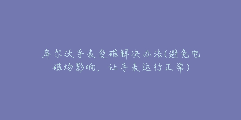 庫爾沃手表受磁解決辦法(避免電磁場影響，讓手表運行正常)