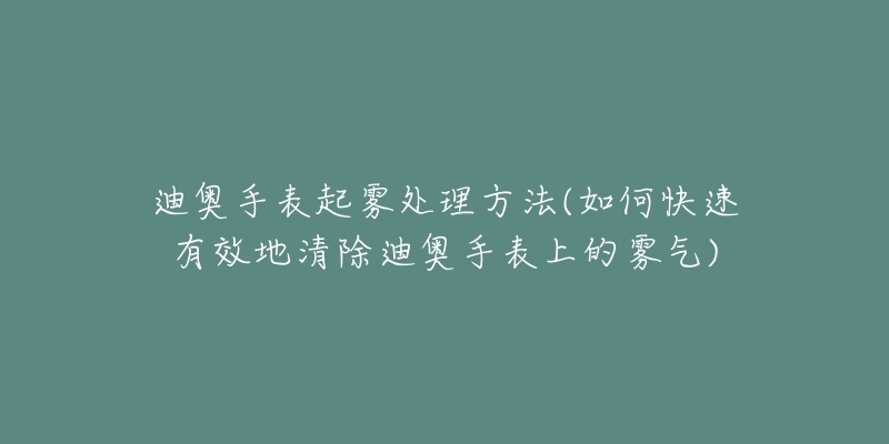 迪奧手表起霧處理方法(如何快速有效地清除迪奧手表上的霧氣)