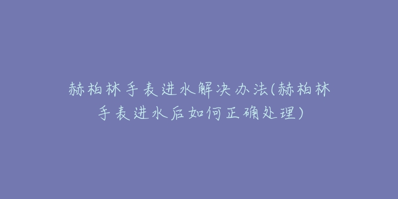 赫柏林手表進(jìn)水解決辦法(赫柏林手表進(jìn)水后如何正確處理)