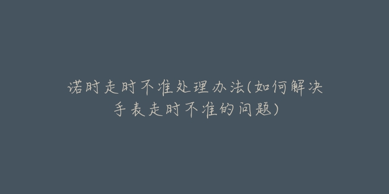 諾時(shí)走時(shí)不準(zhǔn)處理辦法(如何解決手表走時(shí)不準(zhǔn)的問題)