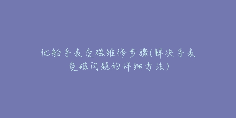 優(yōu)舶手表受磁維修步驟(解決手表受磁問題的詳細方法)