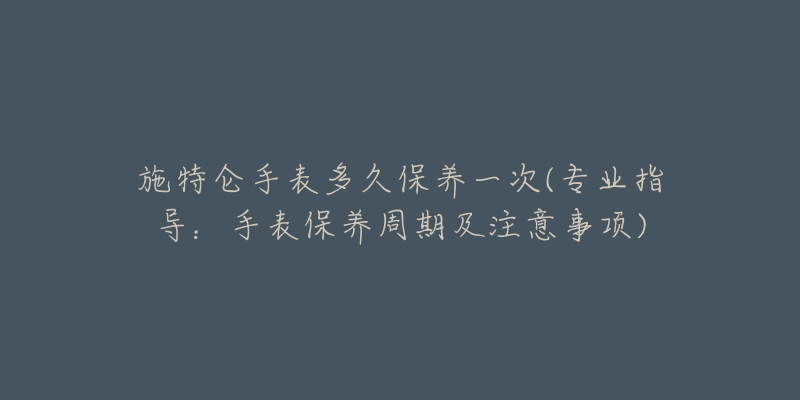 施特侖手表多久保養(yǎng)一次(專業(yè)指導：手表保養(yǎng)周期及注意事項)