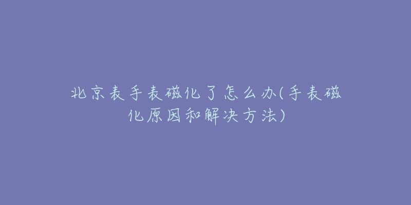 北京表手表磁化了怎么辦(手表磁化原因和解決方法)