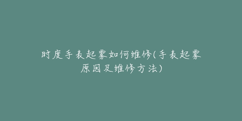 時(shí)度手表起霧如何維修(手表起霧原因及維修方法)