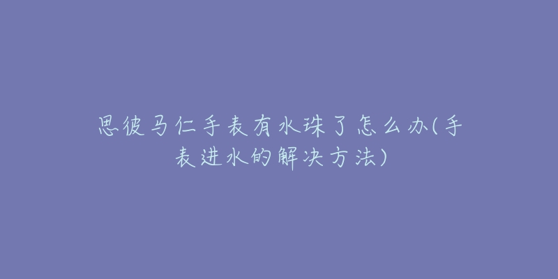 思彼馬仁手表有水珠了怎么辦(手表進(jìn)水的解決方法)