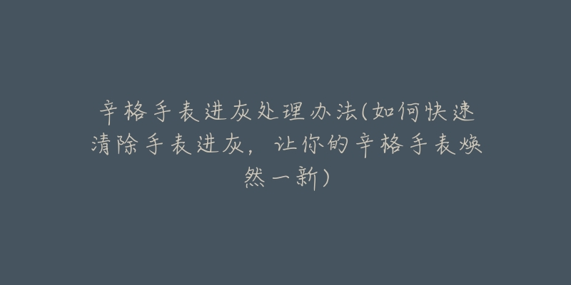 辛格手表進灰處理辦法(如何快速清除手表進灰，讓你的辛格手表煥然一新)