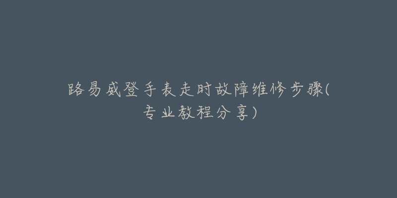 路易威登手表走時故障維修步驟(專業(yè)教程分享)