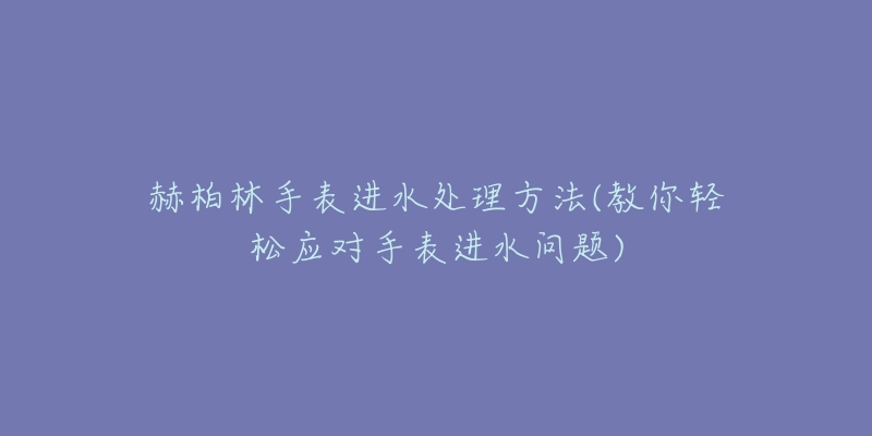 赫柏林手表進(jìn)水處理方法(教你輕松應(yīng)對手表進(jìn)水問題)