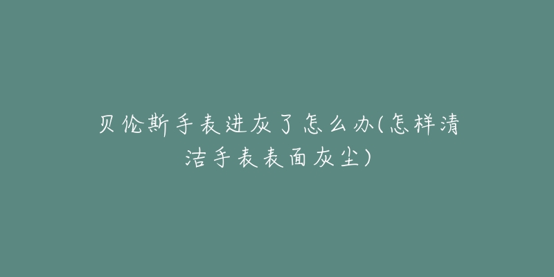 貝倫斯手表進灰了怎么辦(怎樣清潔手表表面灰塵)