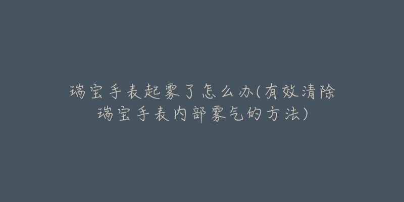 瑞寶手表起霧了怎么辦(有效清除瑞寶手表內(nèi)部霧氣的方法)