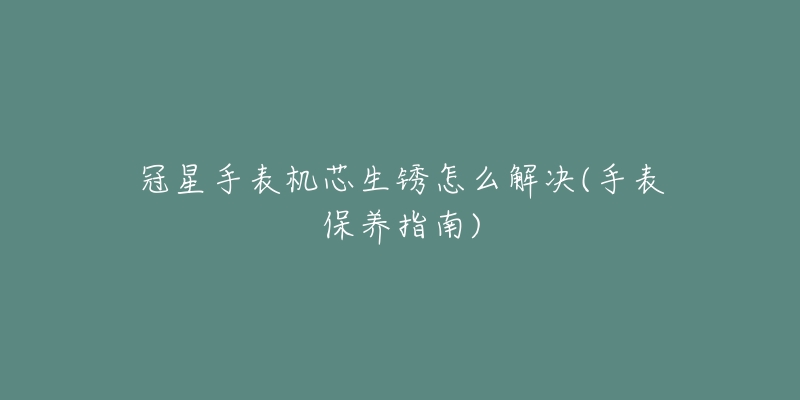 冠星手表機芯生銹怎么解決(手表保養(yǎng)指南)