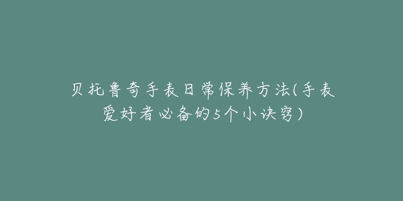 貝托魯奇手表日常保養(yǎng)方法(手表愛好者必備的5個小訣竅)