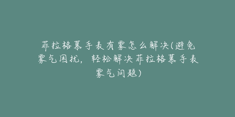 菲拉格慕手表有霧怎么解決(避免霧氣困擾，輕松解決菲拉格慕手表霧氣問題)