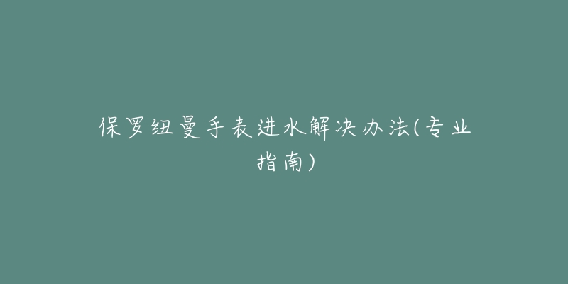 保羅紐曼手表進(jìn)水解決辦法(專業(yè)指南)