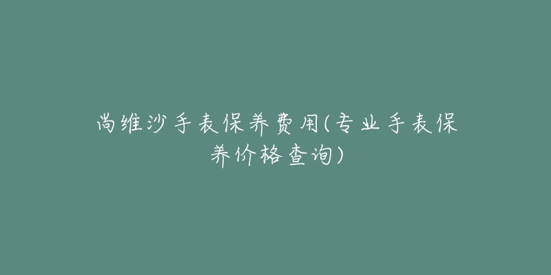 尚維沙手表保養(yǎng)費用(專業(yè)手表保養(yǎng)價格查詢)