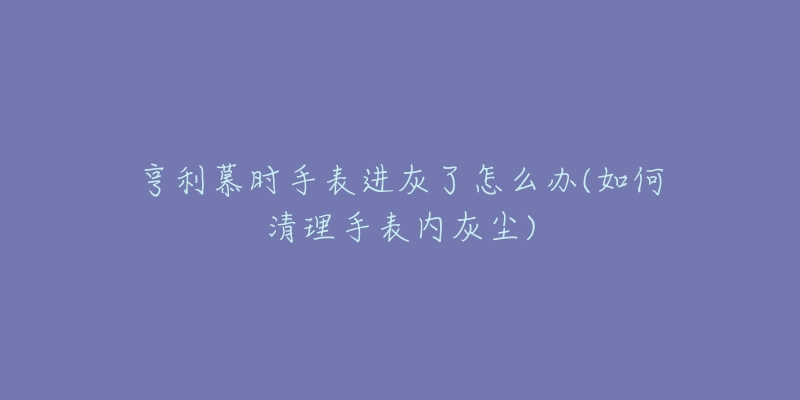 亨利慕時(shí)手表進(jìn)灰了怎么辦(如何清理手表內(nèi)灰塵)