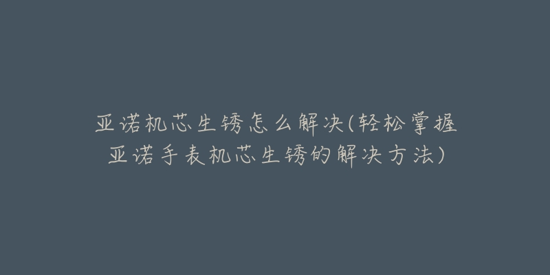 亞諾機芯生銹怎么解決(輕松掌握亞諾手表機芯生銹的解決方法)