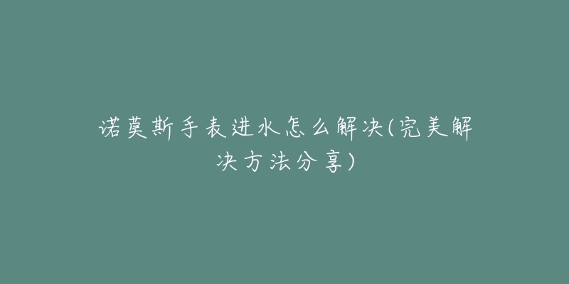 諾莫斯手表進(jìn)水怎么解決(完美解決方法分享)