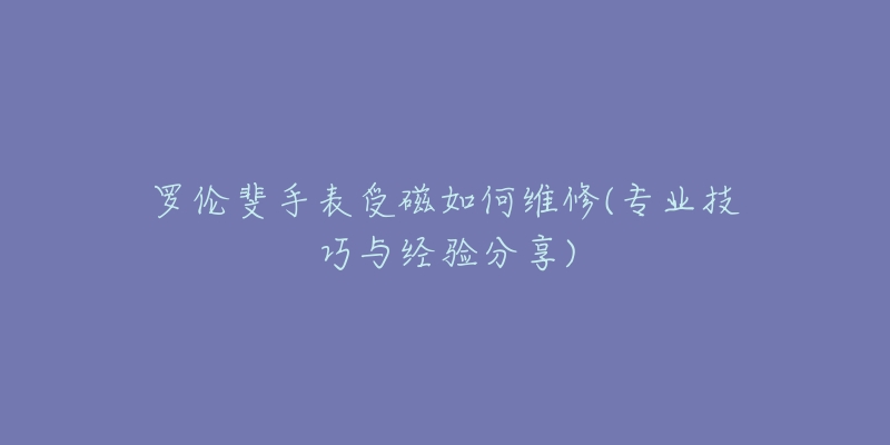 羅倫斐手表受磁如何維修(專業(yè)技巧與經(jīng)驗(yàn)分享)