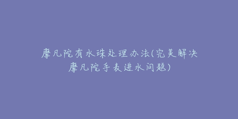 摩凡陀有水珠處理辦法(完美解決摩凡陀手表進水問題)