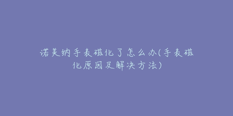 諾美納手表磁化了怎么辦(手表磁化原因及解決方法)