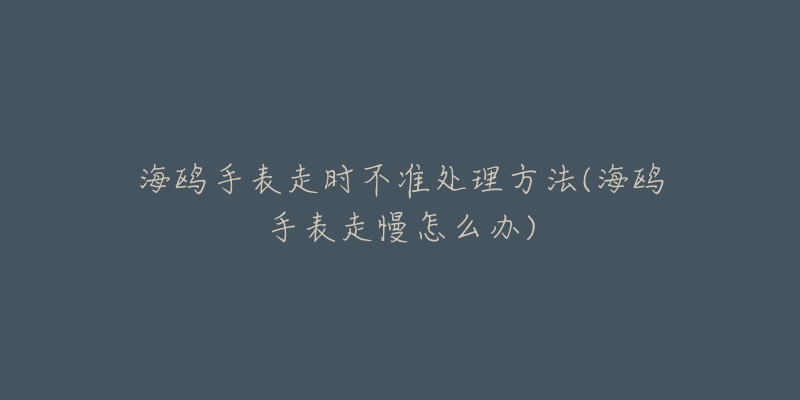 海鷗手表走時(shí)不準(zhǔn)處理方法(海鷗手表走慢怎么辦)