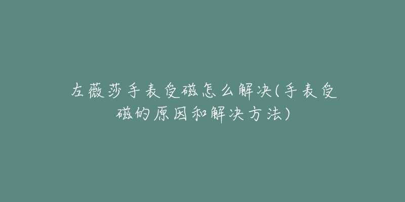 左薇莎手表受磁怎么解決(手表受磁的原因和解決方法)