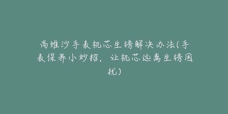 尚維沙手表機芯生銹解決辦法(手表保養(yǎng)小妙招，讓機芯遠離生銹困擾)