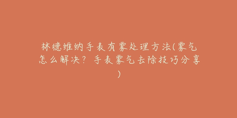 林德維納手表有霧處理方法(霧氣怎么解決？手表霧氣去除技巧分享)