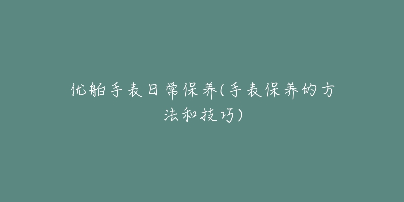 優(yōu)舶手表日常保養(yǎng)(手表保養(yǎng)的方法和技巧)