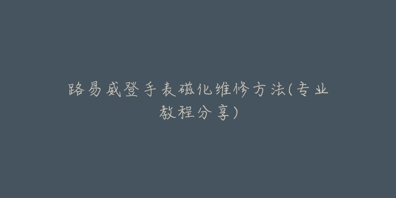 路易威登手表磁化維修方法(專業(yè)教程分享)