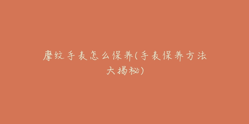 摩紋手表怎么保養(yǎng)(手表保養(yǎng)方法大揭秘)